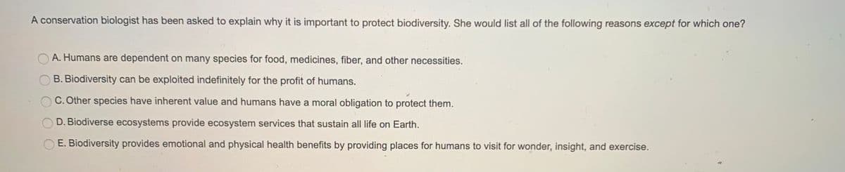 A conservation biologist has been asked to explain why it is important to protect biodiversity. She would list all of the following reasons except for which one?
A. Humans are dependent on many species for food, medicines, fiber, and other necessities.
B. Biodiversity can be exploited indefinitely for the profit of humans.
C. Other species have inherent value and humans have a moral obligation to protect them.
D. Biodiverse ecosystems provide ecosystem services that sustain all life on Earth.
E. Biodiversity provides emotional and physical health benefits by providing places for humans to visit for wonder, insight, and exercise.
