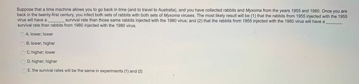 Suppose that a time machine allows you to go back in time (and to travel to Australia), and you have collected rabbits and Myxoma from the years 1955 and 1980. Once you are
back in the twenty-first century, you infect both sets of rabbits with both sets of Myxoma viruses. The most likely result will be (1) that the rabbits from 1955 injected with the 1955
virus will have a
survival rate than those same rabbits injected with the 1980 virus; and (2) that the rabbits from 1955 injected with the 1980 virus will have a
survival rate than rabbits from 1980 injected with the 1980 virus..
A. lower; lower
B. lower; higher
C. higher; lower
O D. higher; higher
E. the survival rates will be the same in experiments (1) and (2)
