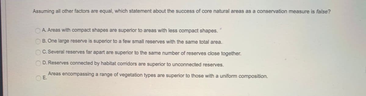 Assuming all other factors are equal, which statement about the success of core natural areas as a conservation measure is false?
OA. Areas with compact shapes are superior to areas with less compact shapes.
B. One large reserve is superior to a few small reserves with the same total area.
C. Several reserves far apart are superior to the same number of reserves close together.
O D. Reserves connected by habitat corridors are superior to unconnected reserves.
Areas encompassing a range of vegetation types are superior to those with a uniform composition.
E.
