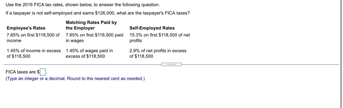 Use the 2016 FICA tax rates, shown below, to answer the following question.
If a taxpayer is not self-employed and earns $126,000, what are the taxpayer's FICA taxes?
Matching Rates Paid by
the Employer
Employee's Rates
Self-Employed Rates
7.65% on first $118,500 of
income
7.65% on first $118,500 paid
in wages
15.3% on first $118,500 of net
profits
1.45% of income in excess
1.45% of wages paid in
excess of $118,500
2.9% of net profits in excess
f $118,500
of $118,500
.....
FICA taxes are $
(Type an integer or a decimal. Round to the nearest cent as needed.)
