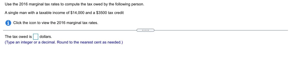 Use the 2016 marginal tax rates to compute the tax owed by the following person.
A single man with a taxable income of $14,000 and a $3500 tax credit
Click the icon to view the 2016 marginal tax rates.
.....
The tax owed is dollars.
(Type an integer or a decimal. Round to the nearest cent as needed.)
