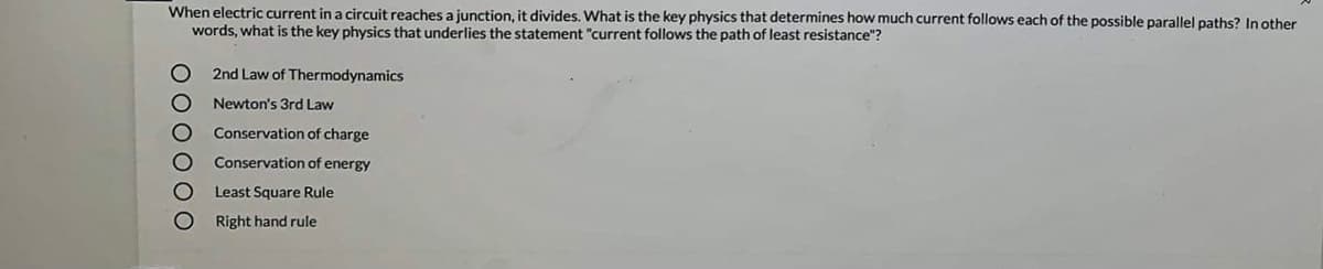 When electric current in a circuit reaches a junction, it divides. What is the key physics that determines how much current follows each of the possible parallel paths? In other
words, what is the key physics that underlies the statement "current follows the path of least resistance"?
2nd Law of Thermodynamics
Newton's 3rd Law
Conservation of charge
Conservation of energy
Least Square Rule
Right hand rule
O 00 00 O

