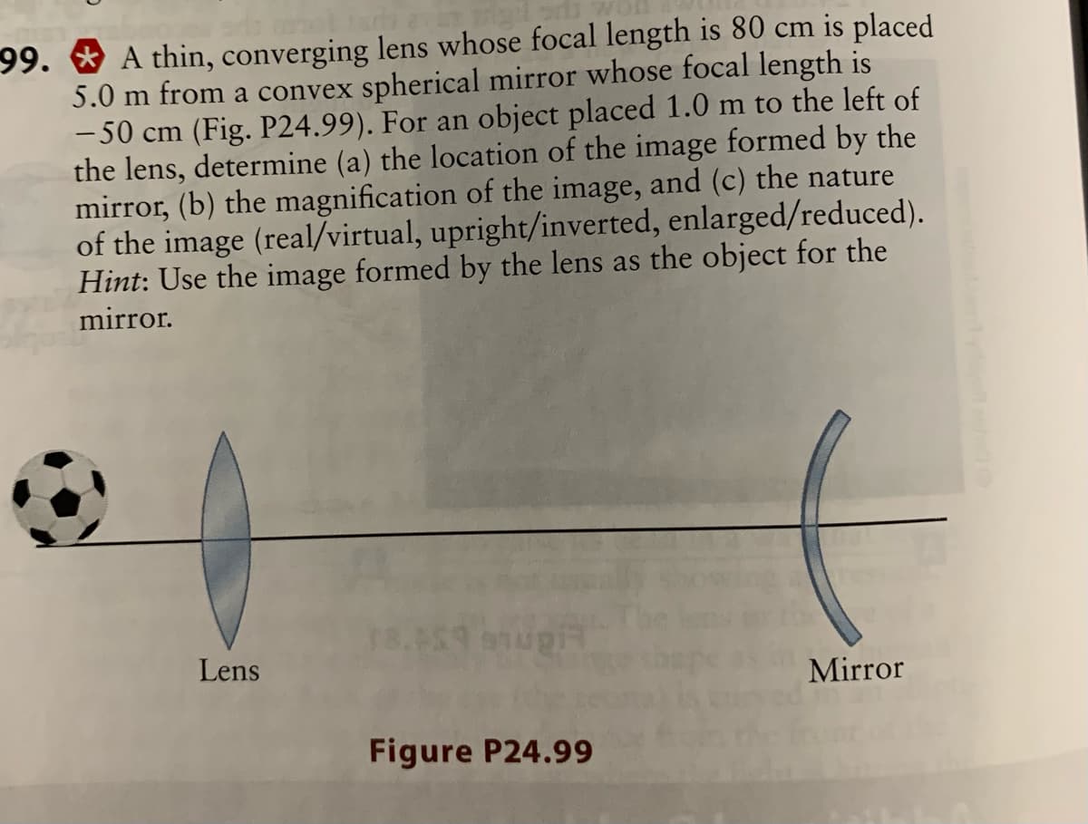 99. * A thin, converging lens whose focal length is 80 cm is placed
5.0 m from a convex spherical mirror whose focal length is
-50 cm (Fig. P24.99). For an object placed 1.0 m to the left of
the lens, determine (a) the location of the image formed by the
mirror, (b) the magnification of the image, and (c) the nature
of the image (real/virtual, upright/inverted, enlarged/reduced).
Hint: Use the image formed by the lens as the object for the
mirror.
Lens
Mirror
Figure P24.99
