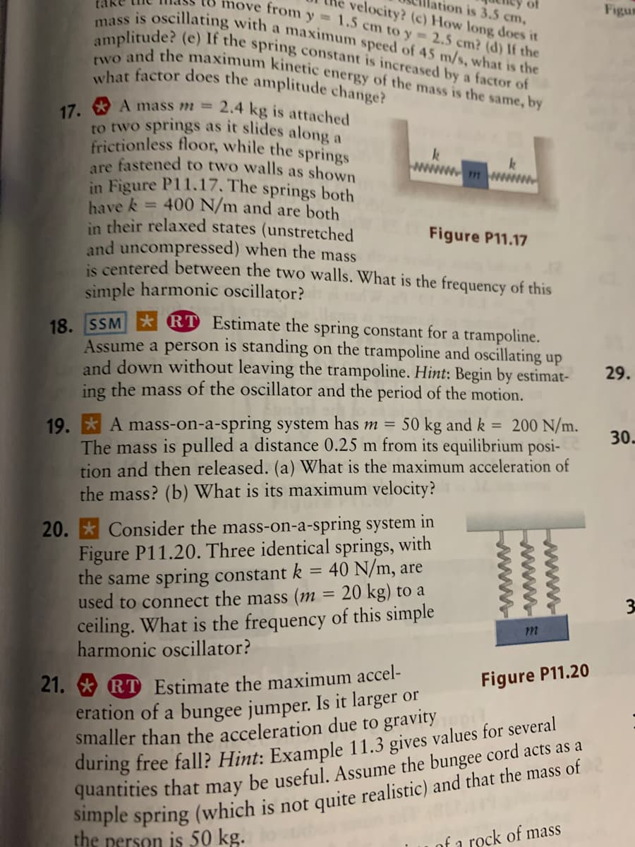 what factor does the amplitude change?
move from y= 1.5 cm to y= 2.5 cm? (d) If the
velocity? (c) How long does it
ation is 3.5 cm,
of
to two springs as it slides along a
amplitude? (e) If the spring constant is increased by a factor of
mass is oscillating with a maximum speed of 45 m/s, what is the
two and the maximum kinetic energy of the mass is the same, by
Figum
17. * A mass m =
2.4 kg is attached
frictionless floor, while the springs
are fastened to two walls as shown
in Figure P11.17. The springs both
a
k
mww
= 400 N/m and are both
have k
in their relaxed states (unstretched
and uncompressed) when the mass
is centered between the two walls. What is the frequency of this
Figure P11.17
simple harmonic oscillator?
19 SSM * RT Estimate the spring constant for a trampoline.
Assume a person is standing on the trampoline and oscillating up
and down without leaving the trampoline. Hint: Begin by estimat-
ing the mass of the oscillator and the period of the motion.
29.
19. * A mass-on-a-spring system has m =
The mass is pulled a distance 0.25 m from its equilibrium posi-
tion and then released. (a) What is the maximum acceleration of
the mass? (b) What is its maximum velocity?
50 kg and k
200 N/m.
%3D
30.
20. * Consider the mass-on-a-spring system in
Figure P11.20. Three identical springs, with
the same spring constant k
used to connect the mass (m = 20 kg) to a
ceiling. What is the frequency of this simple
harmonic oscillator?
40 N/m, are
%3D
%3D
m
21. * RT Estimate the maximum accel-
eration of a bungee jumper. Is it larger or
smaller than the acceleration due to gravity
during free fall? Hint: Example 11.3 gives values for several
Figure P11.20
Simple spring (which is not quite realistic) and that the mass of
the nerson is 50 kg.
of a rock of mass
