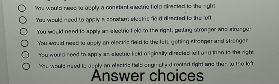 You would need to apply a constant electric field directed to the right
You would need to apply a constant electric field directed to the left
You would need to apply an electric field to the right, getting stronger and stronger
You would need to apply an electric field to the left, getting stronger and stronger
You would need to apply an electric field originally directed left and then to the right
You would need to apply an electric field originally directed right and then to the left
Answer choices
