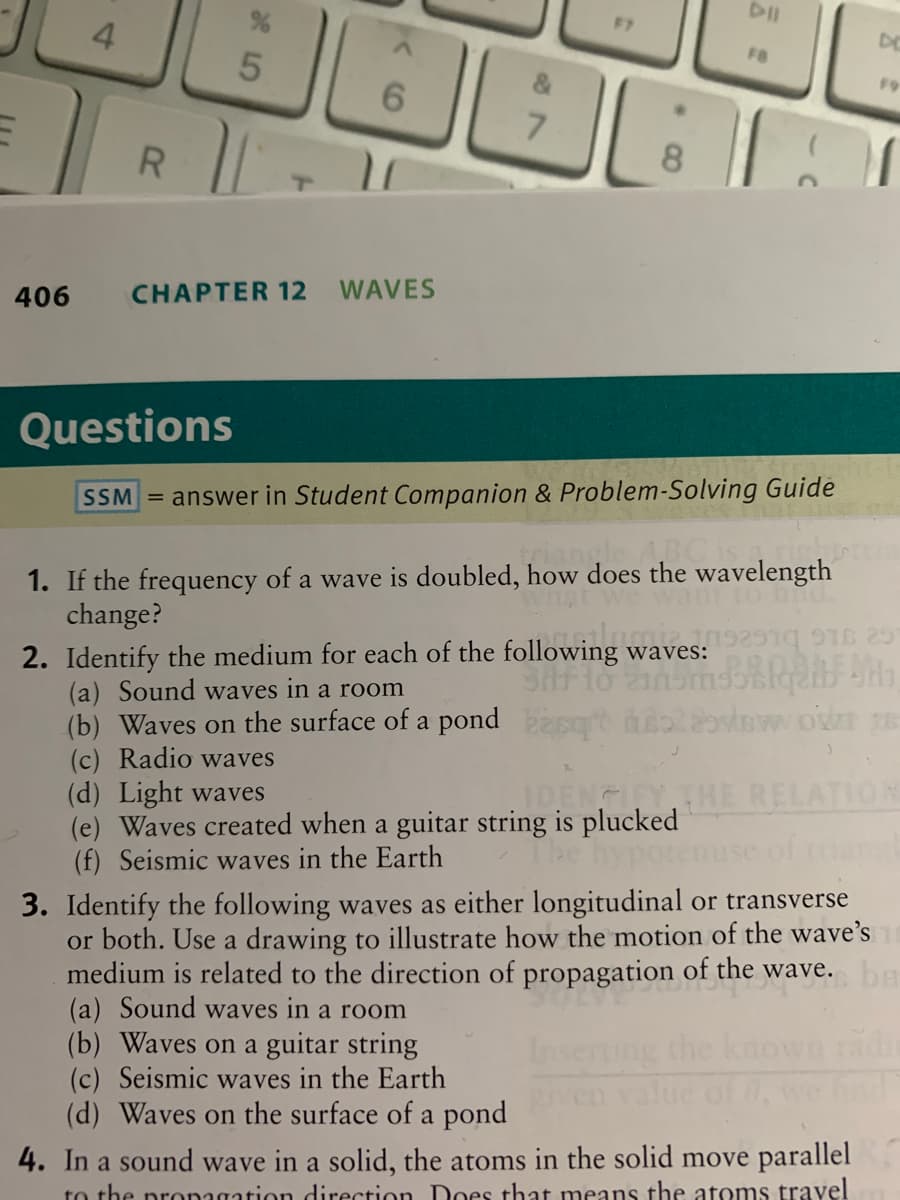F7
DE
4.
FB
F9
7.
R
8.
CHAPTER 12
WAVES
406
Questions
SSM = answer in Student Companion & Problem-Solving Guide
1. If the frequency of a wave is doubled, how does the wavelength
change?
to hnd.
2. Identify the medium for each of the following waves:
(a) Sound waves in a room
(b) Waves on the surface of a pond st oiwot s
(c) Radio waves
(d) Light waves
(e) Waves created when a guitar string is plucked
(f) Seismic waves in the Earth
IDENGITY THE RELATION
hypoten
3. Identify the following waves as either longitudinal or transverse
or both. Use a drawing to illustrate how the motion of the wave's
medium is related to the direction of propagation of the wave. ba
(a) Sound waves in a room
(b) Waves on a guitar string
(c) Seismic waves in the Earth
(d) Waves on the surface of a pond
ng the known
value of ,
4. In a sound wave in a solid, the atoms in the solid move parallel
to the pronagation direction Does that means the atoms travel
