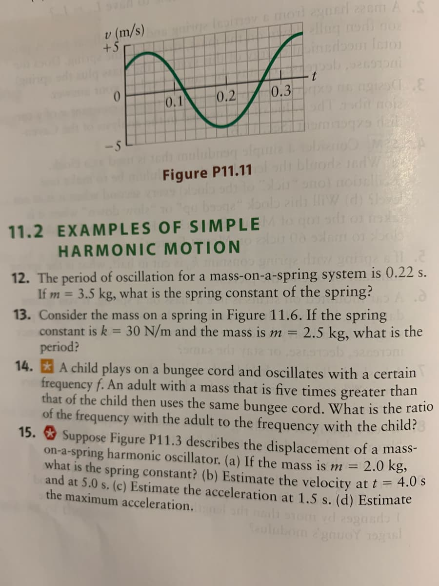 ng leoinov c mol gasd zeem A
llug nedi no
v (m/s)
+5
pinsdbom Inion
inge
0.
0.2
0.3
0.1
edh mulubreq olgmie obinoM
Figure P11.11lodt blooda ndV
-5
bu ono) noillic
qu bouga Aonlo zida HiW (d) Sh
11.2 EXAMPLES OF SIMPLE ogo odi o o
HARMONIC MOTION
12. The period of oscillation for a mass-on-a-spring system is 0.22 s.
If m
3.5 kg, what is the spring constant of the spring?
13. Consider the mass on a spring in Figure 11.6. If the spring
constant is k = 30 N/m and the mass is m =
period?
14. * A child plays on a bungee cord and oscillates with a certain
frequency f. An adult with a mass that is five times greater than
that of the child then uses the same bungee cord. What is the ratio
of the frequency with the adult to the frequency with the child?
15. O Suppose Figure P11.3 describes the displacement of a mass-
on-a-spring harmonic oscillator. (a) If the mass is m
what is the spring constant? (b) Estimate the velocity
and at 5.0 s. (c) Estimate the acceleration at 1.5 s. (d) Estimate
the maximum acceleration.
%3D
2.5 kg, what is the
2.0 kg,
at t = 4.0 s
ah nh onom vd 29gasdo
Seulubom gouOY 10gs
