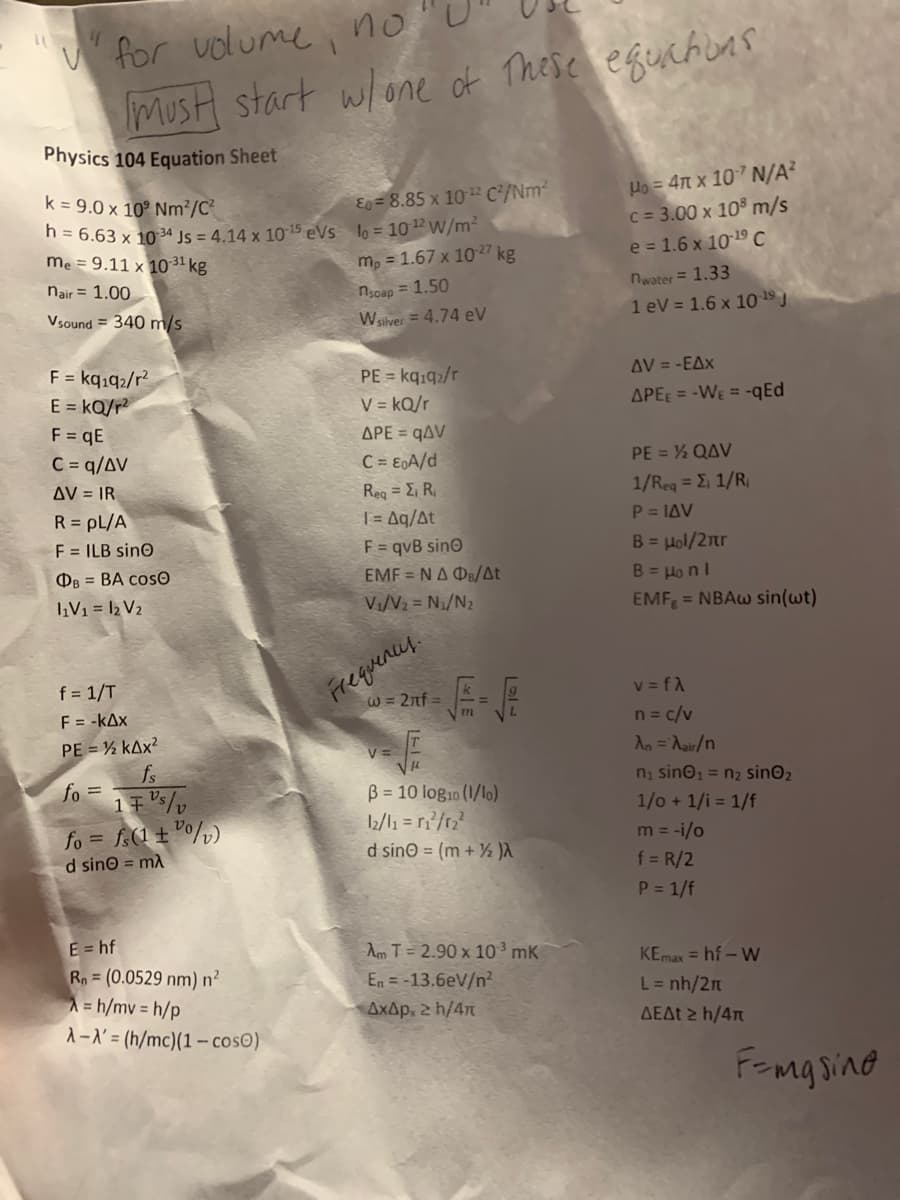 " for uolume i no
MusH start wlone of These egechuns
Physics 104 Equation Sheet
k = 9.0 x 10° Nm?/C?
h = 6.63 x 10 34 Js = 4.14 x 10 15 eVs lo = 10 W/m²
me = 9.11 x 10 31 kg
Ho = 4n x 10 N/A?
C = 3.00 x 10 m/s
e = 1.6 x 1019 C
E = 8.85 x 102 C/Nm2
m, = 1.67 x 1027 kg
nair = 1.00
nwater = 1.33
nsoap = 1.50
Vsound = 340 m/s
Wsilver = 4.74 eV
1 eV = 1.6 x 10 1º J
F = kqıq2/r?
E = kQ/r?
F = qE
C = q/AV
PE = kq.92/r
V = kQ/r
APE = qAV
C = E0A/d
AV = -EAx
APEE = -WE = -qEd
PE = % QAV
AV = IR
1/Rea = E, 1/R,
P = IAV
Reg = E, R,
| = Aq/At
F = qvB sino
EMF = NA Ds/At
R = pL/A
F = ILB sinO
B = Hol/2nr
B = Ho nl
EMF = NBAW sin(wt)
OB = BA cosO
įV1 = 12 V2
Vi/V2 = N1/N2
Frequences.
W = 2nf =
f = 1/T
v = fA
F = -kAx
n= c/v
PE = % kAx?
V=
An =Aair/n
fs
fo =
ni sino1 = n2 sinO2
B = 10 log10 (1/lo)
12/l1 = r/r;?
d sino = (m + ½ )a
1/o + 1/i = 1/f
fo = f(1 ± °°/)
m = -i/o
d sino = mA
f = R/2
P = 1/f
E = hf
Rn = (0.0529 nm) n²
A = h/mv = h/p
A-X' = (h/mc)(1 – cosO)
Am T = 2.90 x 10 mK
En = -13.6eV/n?
AxAp, 2 h/4
KEmax = hf - W
L= nh/2n
ΔΕΔ h /4π
FEmg sine
