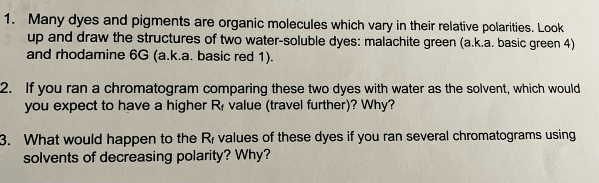 1. Many dyes and pigments are organic molecules which vary in their relative polarities. Look
up and draw the structures of two water-soluble dyes: malachite green (a.k.a. basic green 4)
and rhodamine 6G (a.k.a. basic red 1).
2. If you ran a chromatogram comparing these two dyes with water as the solvent, which would
you expect to have a higher Rf value (travel further)? Why?
3. What would happen to the Rr values of these dyes if you ran several chromatograms using
solvents of decreasing polarity? Why?
