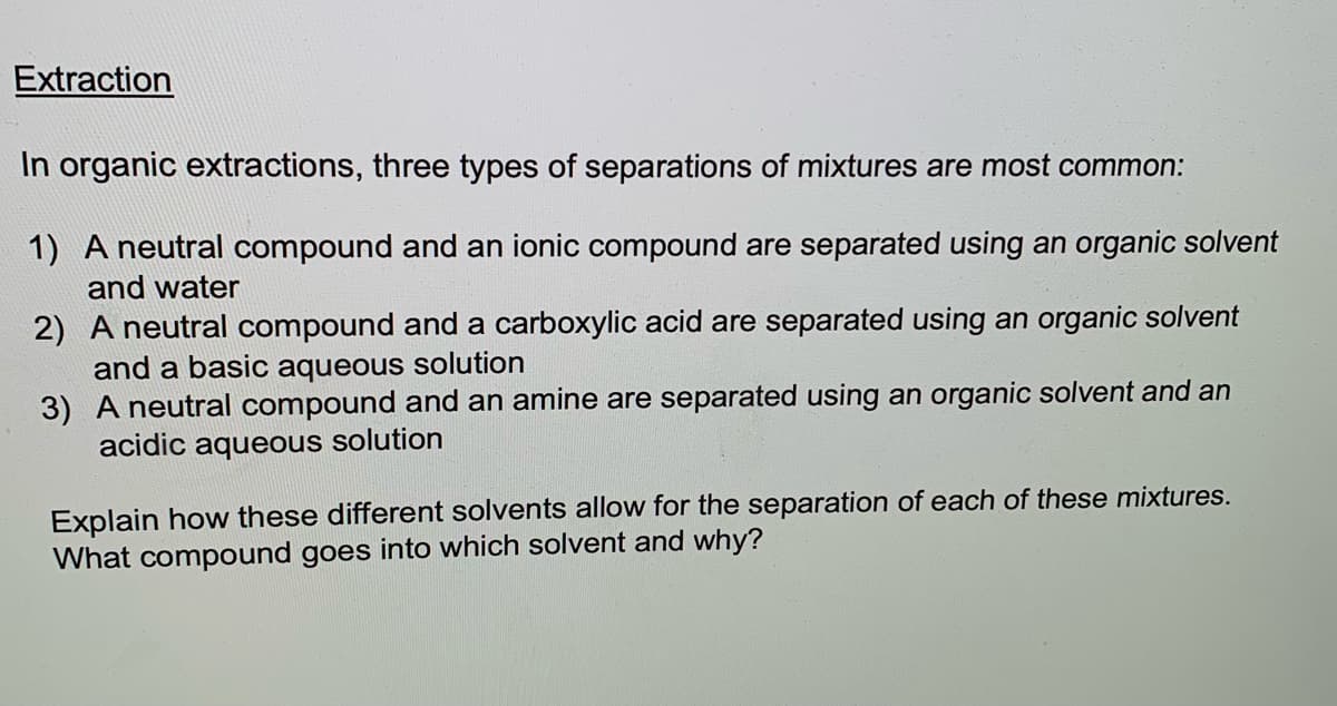 Extraction
In organic extractions, three types of separations of mixtures are most common:
1) A neutral compound and an ionic compound are separated using an organic solvent
and water
2) A neutral compound and a carboxylic acid are separated using an organic solvent
and a basic aqueous solution
3) A neutral compound and an amine are separated using an organic solvent and an
acidic aqueous solution
Explain how these different solvents allow for the separation of each of these mixtures.
What compound goes into which solvent and why?
