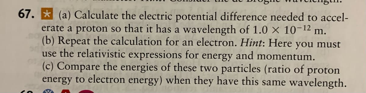67. * (a) Calculate the electric potential difference needed to accel-
erate a proton so that it has a wavelength of 1.0 × 10-12 m.
(b) Repeat the calculation for an electron. Hint: Here you must
use the relativistic expressions for
(c) Compare the energies of these two particles (ratio of proton
energy to electron energy) when they have this same wavelength.
energy
and momentum.
