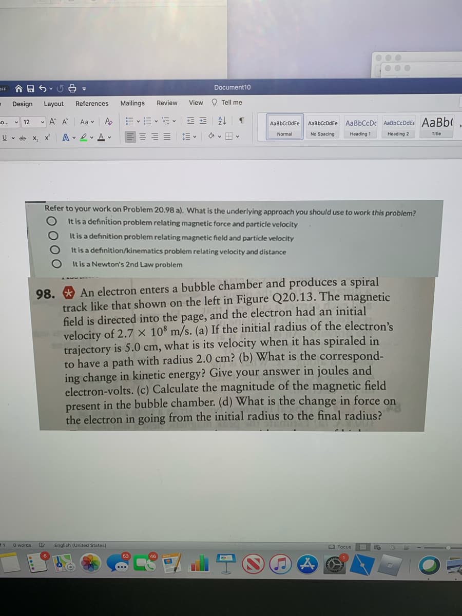 OFF
合日らv5e -
Document10
Design
Layout
References
Mailings
Review
View O Tell me
v A A
E vE v E v
AaBbCcDc AaBbCcDdE AaBb(
-.. v 12
Aa v
AaBbCcDdEe
AaBbCcDdEe
Normal
No Spacing
Heading 1
Heading 2
Title
U v ab
X,
A 2v A v
Refer to your work on Problem 20.98 a). What is the underlying approach you should use to work this problem?
It is a definition problem relating magnetic force and particle velocity
It is a definition problem relating magnetic field and particle velocity
It is a definition/kinematics problem relating velocity and distance
It is a Newton's 2nd Law problem
98. * An electron enters a bubble chamber and produces a spiral
track like that shown on the left in Figure Q20.13. The magnetic
field is directed into the page, and the electron had an initial
velocity of 2.7 × 10° m/s. (a) If the initial radius of the electron's
trajectory is 5.0 cm, what is its velocity when it has spiraled in
to have a path with radius 2.0 cm? (b) What is the correspond-
ing change in kinetic energy? Give your answer in joules and
electron-volts. (c) Calculate the magnitude of the magnetic field
present in the bubble chamber. (d) What is the change in force on
the electron in going from the initial radius to the final radius?
11
O words
English (United States)
O Focus
53
