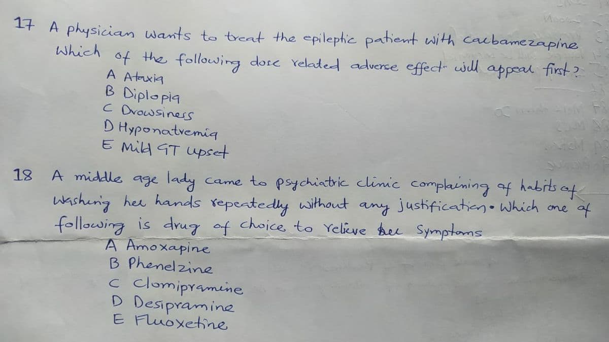 17 A physician wants to treat the epilephic patient with cacbamezapine
Which
of the following dose reladed adverse effect will appeal first?
A Ataxia
B Diplopia
C Drowsiness
D Hyponatvemia
E Mild GT Upset
18 A middle age lady
came to psychiatric clinic complaining of habits of
Washerig hee hands repeatedly without any justificationo Which one of
following is drug of choice to Yelive bee Symptoms
A Amoxapine
B Phenelzine
c clomipramine
D Desipramine
E Fluoxetine
