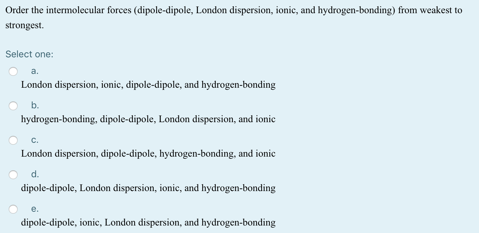 Order the intermolecular forces (dipole-dipole, London dispersion, ionic, and hydrogen-bonding) from weakest to
strongest.
Select one:
a.
London dispersion, ionic, dipole-dipole, and hydrogen-bonding
b.
hydrogen-bonding, dipole-dipole, London dispersion, and ionic
C.
London dispersion, dipole-dipole, hydrogen-bonding, and ionic
d.
dipole-dipole, London dispersion, ionic, and hydrogen-bonding
e.
dipole-dipole, ionic, London dispersion, and hydrogen-bonding
