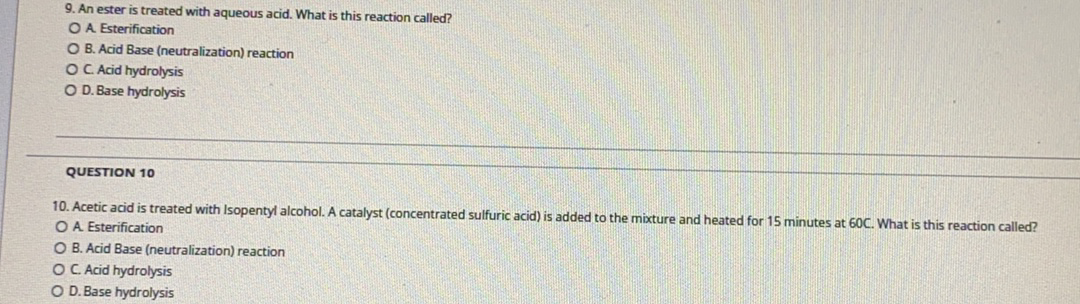 9. An ester is treated with aqueous acid. What is this reaction called?
OA Esterification
O B. Acid Base (neutralization) reaction
OC Acid hydrolysis
O D. Base hydrolysis
QUESTION 10
10. Acetic acid is treated with Isopentyl alcohol. A catalyst (concentrated sulfuric acid) is added to the mixture and heated for 15 minutes at 60C. What is this reaction called?
OA Esterification
O B. Acid Base (neutralization) reaction
OC Acid hydrolysis
OD. Base hydrolysis
