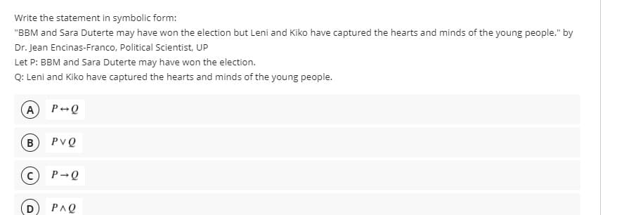 Write the statement in symbolic form:
"BBM and Sara Duterte may have won the election but Leni and Kiko have captured the hearts and minds of the young people." by
Dr. Jean Encinas-Franco, Political Scientist, UP
Let P: BBM and Sara Duterte may have won the election.
Q: Leni and Kiko have captured the hearts and minds of the young people.
A P-Q
в) PVQ
P-Q
PAQ