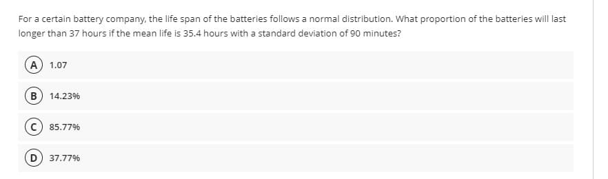 For a certain battery company, the life span of the batteries follows a normal distribution. What proportion of the batteries will last
longer than 37 hours if the mean life is 35.4 hours with a standard deviation of 90 minutes?
(A) 1.07
B) 14.23%
C) 85.77%
D) 37.77%