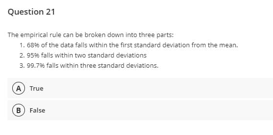Question 21
The empirical rule can be broken down into three parts:
1. 68% of the data falls within the first standard deviation from the mean.
2. 95% falls within two standard deviations
3. 99.7% falls within three standard deviations.
A) True
(B) False