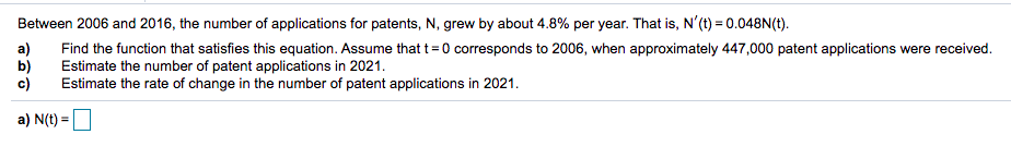 Between 2006 and 2016, the number of applications for patents, N, grew by about 4.8% per year. That is, N'(t) = 0.048N(t).
a)
b)
c)
Find the function that satisfies this equation. Assume that t=0 corresponds to 2006, when approximately 447,000 patent applications were received.
Estimate the number of patent applications in 2021.
Estimate the rate of change in the number of patent applications in 2021.
a) N(t) =
