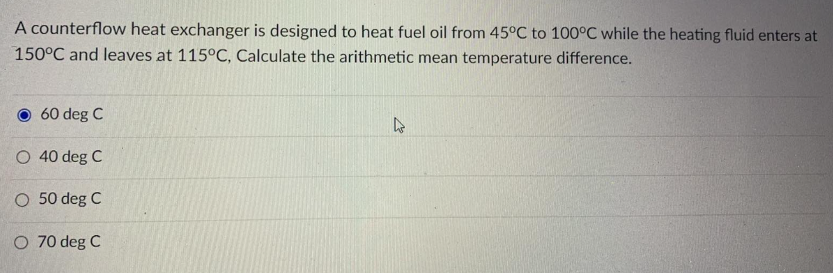 A counterflow heat exchanger is designed to heat fuel oil from 45°C to 100°C while the heating fluid enters at
150°C and leaves at 115°C, Calculate the arithmetic mean temperature difference.
O 60 deg C
40 deg C
O 50 deg C
O 70 deg C