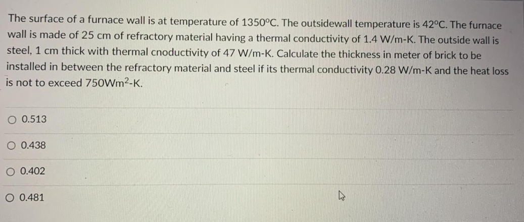 The surface of a furnace wall is at temperature of 1350°C. The outsidewall temperature is 42°C. The furnace
wall is made of 25 cm of refractory material having a thermal conductivity of 1.4 W/m-K. The outside wall is
steel, 1 cm thick with thermal cnoductivity of 47 W/m-K. Calculate the thickness in meter of brick to be
installed in between the refractory material and steel if its thermal conductivity 0.28 W/m-K and the heat loss
is not to exceed 750Wm²-K.
O 0.513
O 0.438
O 0.402
O 0.481