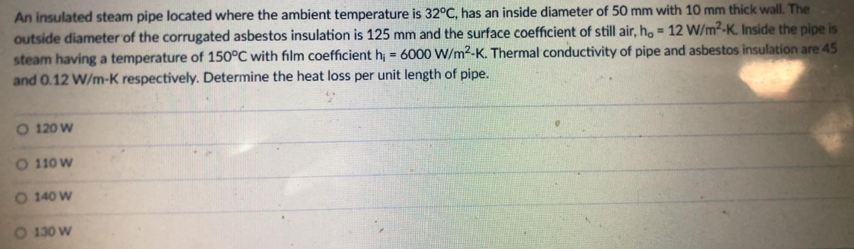 An insulated steam pipe located where the ambient temperature is 32°C, has an inside diameter of 50 mm with 10 mm thick wall. The
outside diameter of the corrugated asbestos insulation is 125 mm and the surface coefficient of still air, h, = 12 W/m²-K. Inside the pipe is
steam having a temperature of 150°C with film coefficient h; = 6000 W/m2-K. Thermal conductivity of pipe and asbestos insulation are 45
and 0.12 W/m-K respectively. Determine the heat loss per unit length of pipe.
O 120 W
O 110 W
O 140 W
O 130 W