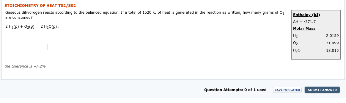 STOICHIOMETRY OF HEAT T02/S02
Gaseous dihydrogen reacts according to the balanced equation. If a total of 1520 k) of heat is generated in the reaction as written, how many grams of 0,
are consumed?
2 H2(g) + 02(g) - 2 H20(g) .
Enthalpy_(kJ).
AH = -571.7
Molar Mass
Н2
2.0159
31.999
18.015
Н2о
the tolerance is +/-2%
Question Attempts: 0 of 1 used
SAVE FOR LATER
SUBMIT ANSWER
