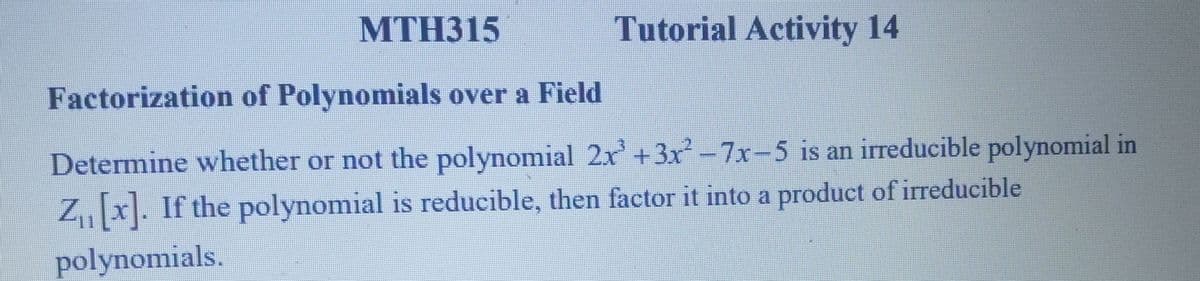 MTH315
Tutorial Activity 14
Factorization of Polynomials over a Field
Determine whether or not the polynomial 2x+3x² -7x-5 is an irreducible polynomial in
Z₁₁ [x]. If the polynomial is reducible, then factor it into a product of irreducible
polynomials.