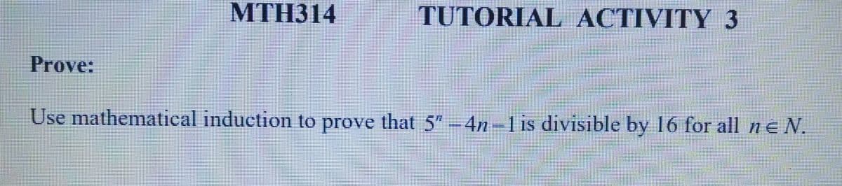 Prove:
MTH314
TUTORIAL ACTIVITY 3
Use mathematical induction to prove that 5″ -4n-1 is divisible by 16 for all ne N.