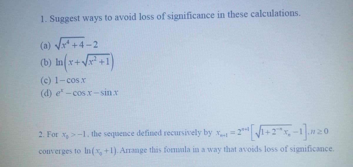 1. Suggest ways to avoid loss of significance in these calculations.
(a) √√x²+4-2
(b) ln(x+√x² +1)
(c) 1-cos.x
(d) e* –cosr—sinx
2. For x>-1, the sequence defined recursively by x1 = 2+1 [√1+2x₁,-1]. 20
converges to In(x, +1). Arrange this formula in a way that avoids loss of significance.