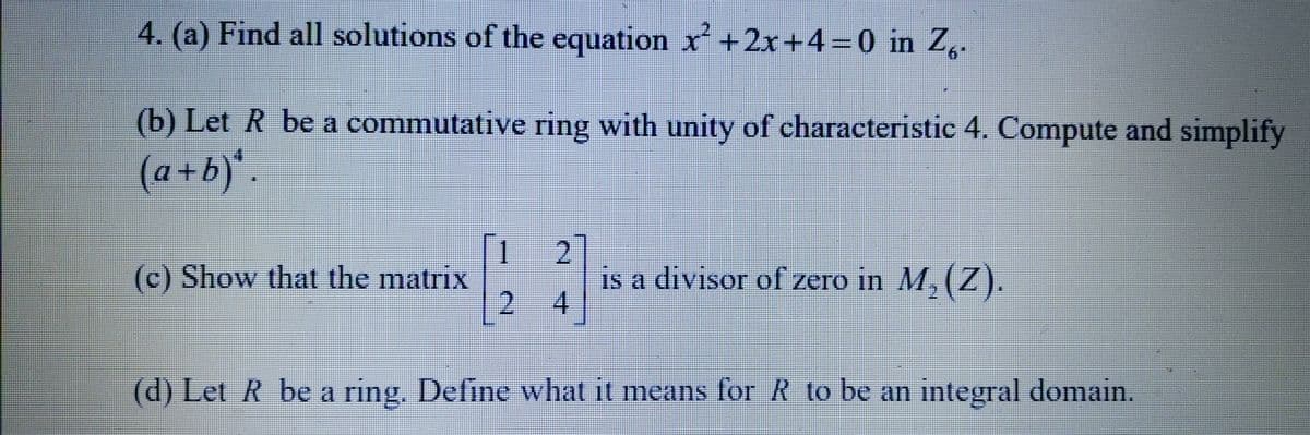4. (a) Find all solutions of the equation x²+2x+4=0 in Z.
(b) Let R be a commutative ring with unity of characteristic 4. Compute and simplify
(a+b)*.
[24]
(d) Let R be a ring. Define what it means for R to be an integral domain.
(c) Show that the matrix
is a divisor of zero in M₂ (Z).