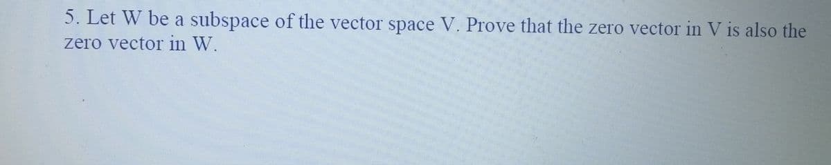 5. Let W be a subspace of the vector space V. Prove that the zero vector in V is also the
zero vector in W.