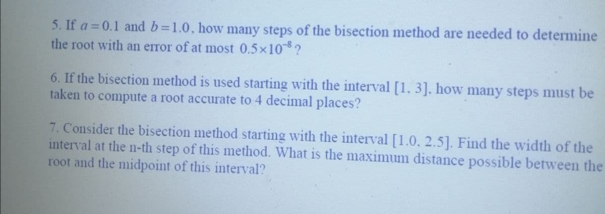 5. If a = 0.1 and b=1.0, how many steps of the bisection method are needed to determine
the root with an error of at most 0.5×10¯8 ?
6. If the bisection method is used starting with the interval [1, 3], how many steps must be
taken to compute a root accurate to 4 decimal places?
7. Consider the bisection method starting with the interval [1.0. 2.5]. Find the width of the
interval at the n-th step of this method. What is the maximum distance possible between the
root and the midpoint of this interval?