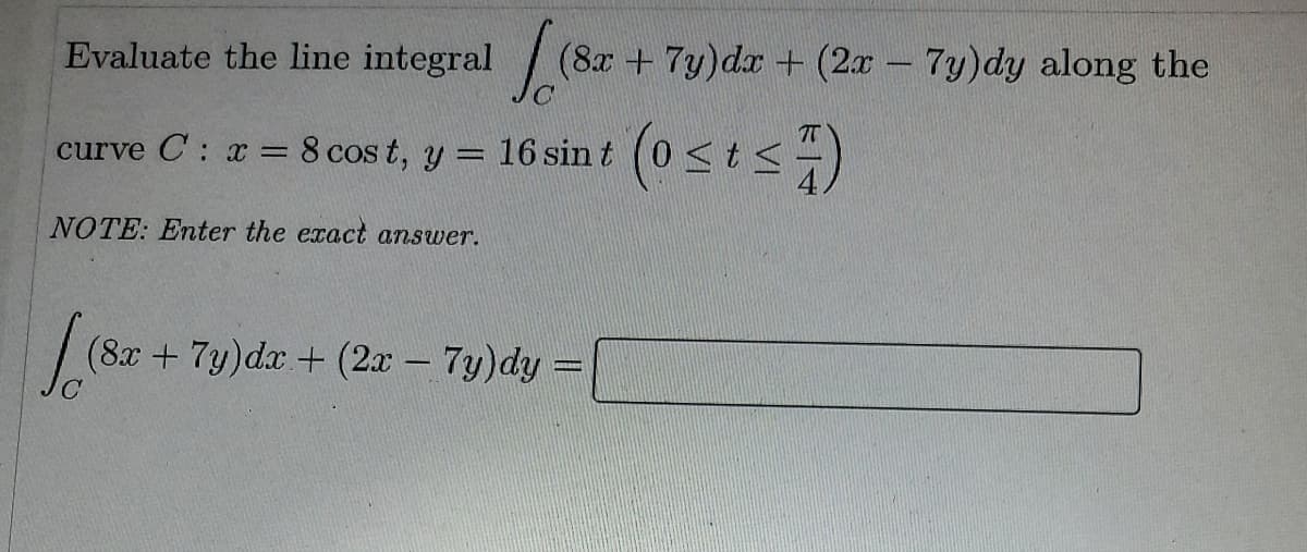Evaluate the line integral (8x + 7y)dx + (2x - 7y)dy along the
|
curve C: r = 8 cos t, y = 16 sin t (0 < ts-)
T
NOTE: Enter the exact answer.
| (8x + 7y)dx + (2x – 7y)dy =
