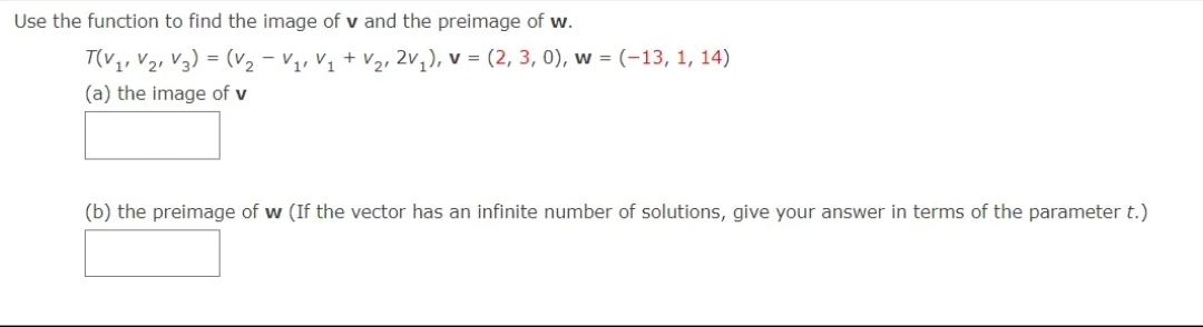 Use the function to find the image of v and the preimage of w.
T(V1, V2, V3) = (v2 - V1, V1 + V2, 2V,), v = (2, 3, 0), w = (-13, 1, 14)
(a) the image of v
(b) the preimage of w (If the vector has an infinite number of solutions, give your answer in terms of the parameter t.)
