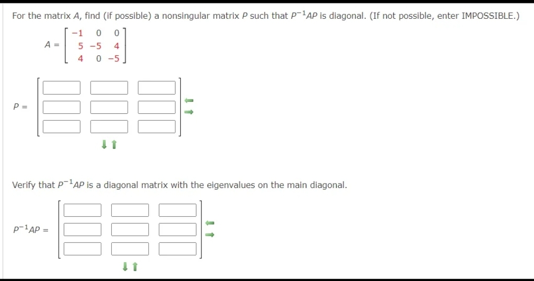 For the matrix A, find (if possible) a nonsingular matrix P such that P-AP is diagonal. (If not possible, enter IMPOSSIBLE.)
-1
A =
5 -5
4
4
0 -5
P =
Verify that PAP is a diagonal matrix with the eigenvalues on the main diagonal.
p-1AP =
