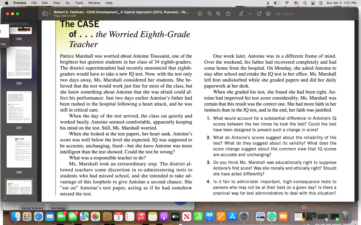 Preview
File
Edit
View
Go
Tools
Window
Help
Sun Apr 3 1:01 PM
Robert S. Feldman - Child Development_ A Topical Approach (2013, Pearson) - lib...
Page 288 of 609
Search
The CASE
of ... the Worried Eighth-Grade
Dabert S. Feld...
265
e Up
Теacher
Patrice Marshall was worried about Antoine Toussaint, one of the
brightest but quietest students in her class of 34 eighth-graders.
The district superintendent had recently announced that eighth-
graders would have to take a new IQ test. Now, with the test only
two days away, Ms. Marshall considered her students. She be-
lieved that the test would work just fine for most of the class, but
she knew something about Antoine that she was afraid could af-
fect his performance: Just two days earlier Antoine's father had
been rushed to the hospital following a heart attack, and he was
still in critical care.
One week later, Antoine was in a different frame of mind.
Over the weekend, his father had recovered completely and had
come home from the hospital. On Monday, she asked Antoine to
stay after school and retake the IQ test in her office. Ms. Marshall
left him undisturbed while she graded papers and did her daily
266
paperwork at her desk.
When she graded his test, she found she had been right. An-
toine had improved his test score considerably. Ms. Marshall was
certain that this result was the correct one. She had more faith in her
ME O r
instincts than in the IQ test, and in the end, her faith was justified.
When the day of the test arrived, the class sat quietly and
worked busily. Antoine seemed comfortable, apparently keeping
his mind on the test. Still, Ms. Marshall worried.
When she looked at the test papers, her heart sank. Antoine's
score was well below the level she expected. IQ was supposed to
be accurate, unchanging, fixed-but she knew Antoine was more
intelligent than the test showed. Could the test be wrong?
What was a responsible teacher to do?
Ms. Marshall took an extraordinary step. The district al-
lowed teachers some discretion in re-administering tests to
students who had missed school, and she intended to take ad-
1. What would account for a substantial difference in Antoine's IQ
scores between the two times he took the test? Could the test
267
have been designed to prevent such a change in score?
2. What do Antoine's scores suggest about the reliability of the
test? What do they suggest about its validity? What does the
score change suggest about the common view that IQ scores
are accurate and unchanging?
Review, Check, and Apply
3. Do you think Ms. Marshall was educationally right to suppress
Antoine's first score? Was she morally and ethically right? Should
she have acted differently?
268
vantage of this loophole to give Antoine a second chance. She
"sat on" Antoine's test paper, acting as if he had somehow
missed the test.
4. Is it fair to administer important, high-consequence tests to
persons who may not be at their best on a given day? Is there a
practical way for test administrators to deal with this situation?
The CESE
Social Science
Sociology
70
APR
3
étv N
