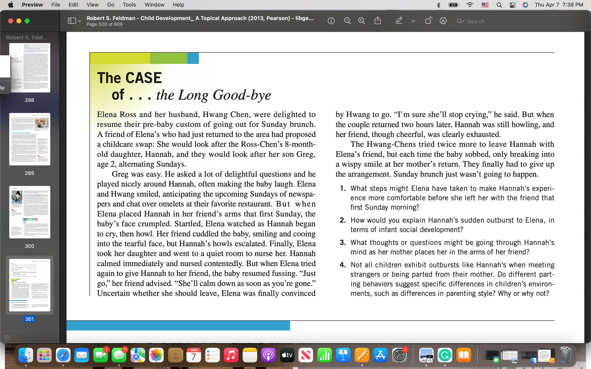 Preview
File
Edit
View
Go
Tools
Window
Help
Thu Apr 7 7:38 PM
Robert S. Feldman - Child Development_ A Topical Approach (2013, Pearson) - libge...
Page 320 of 609
Search
Robert S. Feld...
The CASE
Up
of ... the Long
Good-bye
298
Elena Ross and her husband, Hwang Chen, were delighted to
resume their pre-baby custom of going out for Sunday brunch.
A friend of Elena’s who had just returned to the area had proposed
a childcare swap: She would look after the Ross-Chen's 8-month-
old daughter, Hannah, and they would look after her son Greg,
age 2, alternating Sundays.
Greg was easy. He asked a lot of delightful questions and he
played nicely around Hannah, often making the baby laugh. Elena
and Hwang smiled, anticipating the upcoming Sundays of newspa-
pers and chat over omelets at their favorite restaurant. But when
Elena placed Hannah in her friend's arms that first Sunday, the
baby's face crumpled. Startled, Elena watched as Hannah began
to cry, then howl. Her friend cuddled the baby, smiling and cooing
into the tearful face, but Hannah’s howls escalated. Finally, Elena
took her daughter and went to a quiet room to nurse her. Hannah
calmed immediately and nursed contentedly. But when Elena tried
again to give Hannah to her friend, the baby resumed fussing. “Just
go," her friend advised. "She’ll calm down as soon as you're gone."
Uncertain whether she should leave, Elena was finally convinced
by Hwang to go. “I’m sure she’ll stop crying," he said. But when
the couple returned two hours later, Hannah was still howling, and
her friend, though cheerful, was clearly exhausted.
The Hwang-Chens tried twice more to leave Hannah with
Elena's friend, but each time the baby sobbed, only breaking into
a wispy smile at her mother's return. They finally had to give up
the arrangement. Sunday brunch just wasn't going to happen.
299
1. What steps might Elena have taken to make Hannah's experi-
ence more comfortable before she left her with the friend that
first Sunday morning?
2. How would you explain Hannah's sudden outburst to Elena, in
terms of infant social development?
Review, Check, and Apply
3. What thoughts or questions might be going through Hannah's
mind as her mother places her in the arms of her friend?
300
4. Not all children exhibit outbursts like Hannah's when meeting
strangers or being parted from their mother. Do different part-
ing behaviors suggest specific differences in children's environ-
ments, such as differences in parenting style? Why or why not?
The CASE
««LOOKING BACK
301
71
APR
7
étv Nuli
