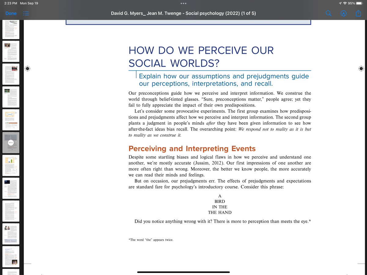 2:23 PM Mon Sep 19
Done :=
Sp
SER
re
David G. Myers_ Jean M. Twenge - Social psychology (2022) (1 of 5)
HOW DO WE PERCEIVE OUR
SOCIAL WORLDS?
Explain how our assumptions and prejudgments guide
our perceptions, interpretations, and recall.
Our preconceptions guide how we perceive and interpret information. We construe the
world through belief-tinted glasses. "Sure, preconceptions matter," people agree; yet they
fail to fully appreciate the impact of their own predispositions.
Let's consider some provocative experiments. The first group examines how predisposi-
tions and prejudgments affect how we perceive and terpret information. The second group
plants a judgment in people's minds after they have been given information to see how
after-the-fact ideas bias recall. The overarching point: We respond not to reality as it is but
to reality as we construe it.
Perceiving and Interpreting Events
Despite some startling biases and logical flaws in how we perceive and understand one
another, we're mostly accurate (Jussim, 2012). Our first impressions of one another are
more often right than wrong. Moreover, the better we know people, the more accurately
we can read their minds and feelings.
But on occasion, our prejudgments err. The effects of prejudgments and expectations
are standard fare for psychology's introductory course. Consider this phrase:
Did you notice anything wrong with it? There is more to perception than meets the eye.*
*The word "the"
A
BIRD
IN THE
THE HAND
appears twice.
O
1 95%
(