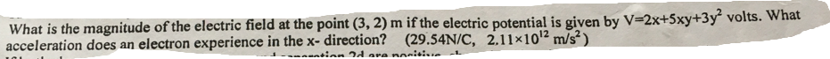 What is the magnitude of the electric field at the point (3, 2) m if the electric potential is given by V=2x+5xy+3y² volts. What
acceleration does an electron experience in the x- direction? (29.54N/C, 2.11×101² m/s² )
antinn 2d are nonitie
