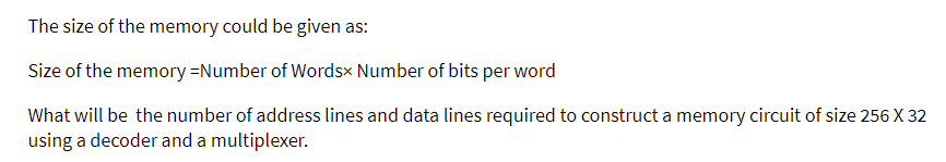 The size of the memory could be given as:
Size of the memory-Number of Wordsx Number of bits per word
What will be the number of address lines and data lines required to construct a memory circuit of size 256 X 32
using a decoder and a multiplexer.