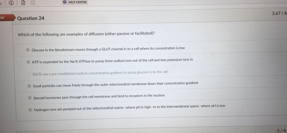 ial
Question 24
? HELP CENTER
Which of the following are examples of diffusion (either passive or facilitated)?
Glucose in the bloodstream moves through a GLUT channel in to a cell where its concentration is low
ATP is expended by the Na/K ATPase to pump three sodium ions out of the cell and two potassium ions in
SGLTS use a pre-established sodium concentration gradient to pump glucose in to the cell
Small particles can move freely through the outer mitochondrial membrane down their concentration gradient
Steroid hormones pass through the cell membrane and bind to receptors in the nucleus
Hydrogen ions are pumped out of the mitochondrial matrix--where pH is high--in to the intermembrane space--where pH is low
2.67/8
2/4