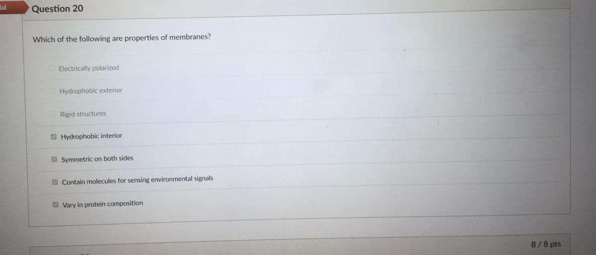 ial
Question 20
Which of the following are properties of membranes?
Electrically polarized
Hydrophobic exterior
Rigid structures
Hydrophobic interior
Symmetric on both sides
Contain molecules for sensing environmental signals
Vary in protein composition
8/8 pts
