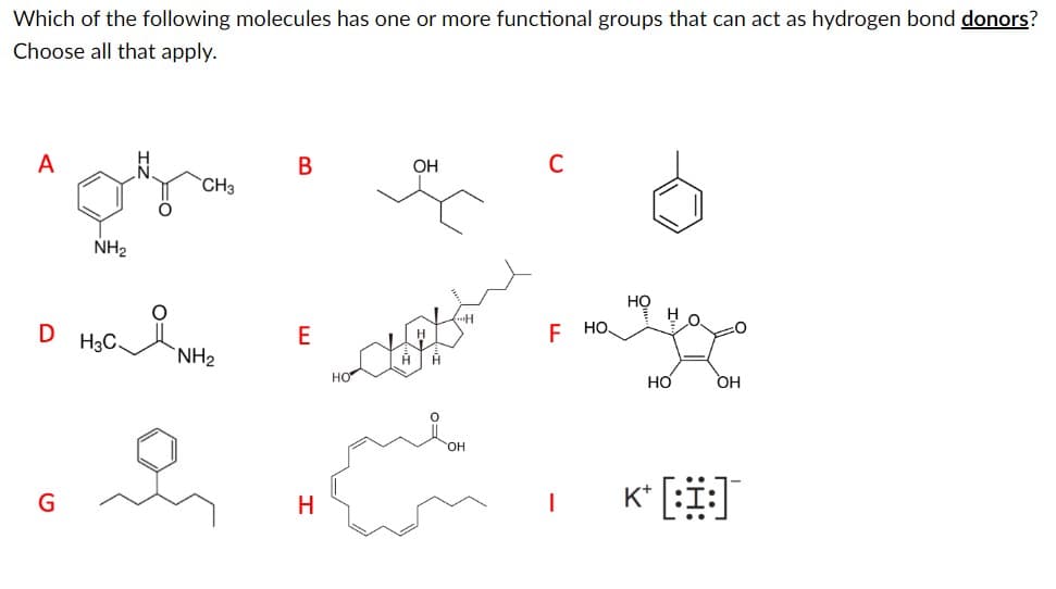 Which of the following molecules has one or more functional groups that can act as hydrogen bond donors?
Choose all that apply.
A
CH3
ogra
NH₂
D H3C-
i
NH₂
B
E
H
OH
C
F HO
I
HO
Но
НО
OH
K* [:I:]