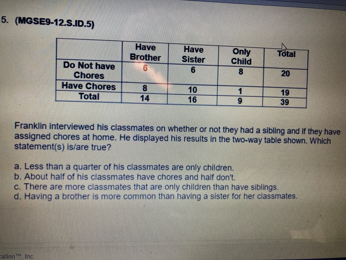 5. (MGSE9-12.S.ID.5)
Have
Have
Sister
Only
Child
Total
Brother
Do Not have
Chores
8.
20
Have Chores
Total
10
1
19
14
16
6.
39
Franklin interviewed his classmates on whether or not they had a sibling and if they have
assigned chores at home. He displayed his results in the two-way table shown. Which
statement(s) is/are true?
a. Less than a quarter of his classmates are only children.
b. About half of his classmates have chores and half don't.
c. There are more classmates that are only children than have siblings.
d. Having a brother is more common than having a sister for her classmates.
cation TM, Inc.
