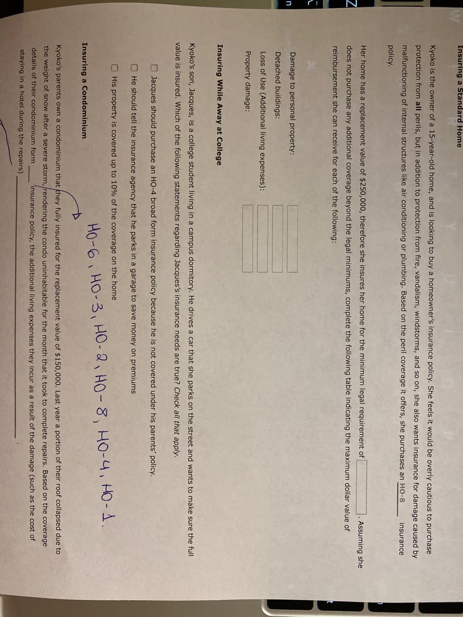 Insuring a Standard Home
Kyoko is the owner of a 15-year-old home, and is looking to buy a homeowner's insurance policy. She feels it would be overly cautious to purchase
protection from all perils, but in addition to protection from fire, vandalism, windstorms, and so on, she also wants insurance for damage caused by
malfunctioning of internal structures like air conditioning or plumbing. Based on the peril coverage it offers, she purchases an HO-8
insurance
policy.
Her home has a replacement value of $250,000, therefore she insures her home for the minimum legal requirement of
Assuming she
does not purchase any additional coverage beyond the legal minimums, complete the following table indicating the maximum dollar value of
reimbursement she can receive for each of the following:
Damage to personal property:
n
Detached buildings:
Loss of Use (Additional living expenses):
Property damage:
Insuring While Away at College
Kyoko's son, Jacques, is a college student living in a campus dormitory. He drives a car that she parks on the street and wants to make sure the full
value is insured. Which of the following statements regarding Jacques's insurance needs are true? Check all that apply.
O Jacques should purchase an HO-4 broad form insurance policy because he is not covered under his parents' policy.
O He should tell the insurance agency that he parks in a garage to save money on premiums
O His property is covered up to 10% of the coverage on the home
Ho-6 HO-3, HO-2, HO-8, HO-4, HO-1.
Insuring a Condominium
Kyoko's parents own a condominium that they fully insured for the replacement value of $150,000. Last year a portion of their roof collapsed due to
the weight of snow after a severe storm, rendering the condo uninhabitable for the month that it took to complete repairs. Based on the coverage
details of their condominium form
insurance policy, the additional living expenses they incur as a result of the damage (such as the cost of
staying in a hotel during the repairs)
