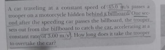 A car traveling at a constant speed of 45.0 m/s passes a
trooper on a motorcycle hidden behind a billboard. One sec-
ond after the speeding car passes the billboard, the trooper
sets out from the billboard to catch the car, accelerating at a
constant rateof 3.00 m/s. How long does it take the trooper
to overtake the car?
