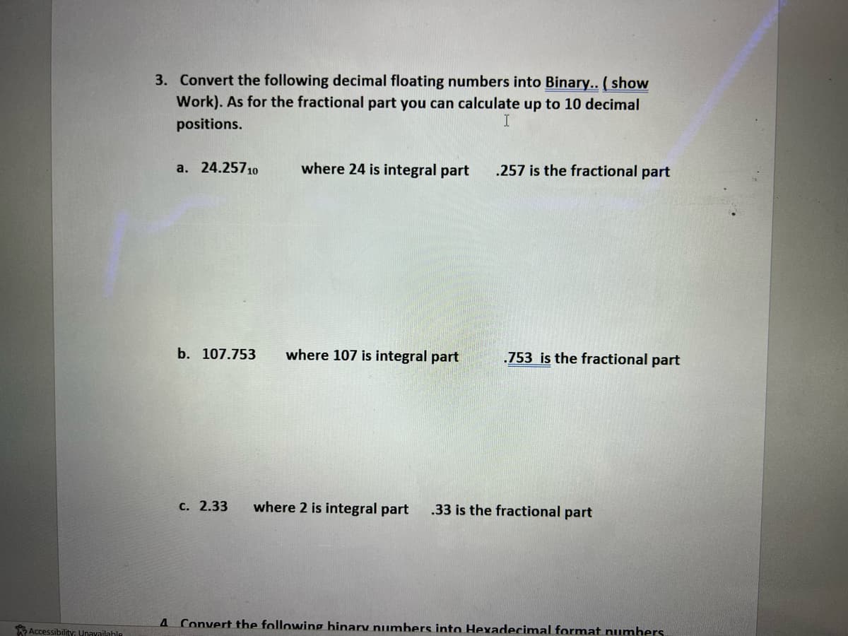 Accessibility; Unavailable
3. Convert the following decimal floating numbers into Binary.. (show
Work). As for the fractional part you can calculate up to 10 decimal
positions.
a. 24.25710
b. 107.753
where 24 is integral part
where 107 is integral part
.257 is the fractional part
.753 is the fractional part
c. 2.33 where 2 is integral part .33 is the fractional part
4 Convert the following hinary numbers into Hexadecimal format numbers