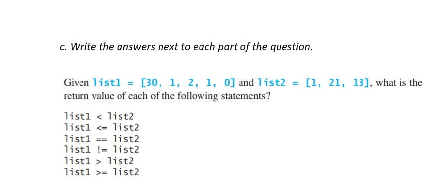 c. Write the answers next to each part of the question.
Given list1 = [30, 1, 2, 1, 0] and list2 = [1, 21, 13], what is the
return value of each of the following statements?
list1 list2
list1 <= list2
list1== list2
list1!= list2
list1 > list2
list1 >= list2
