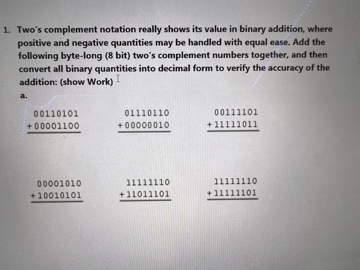 1. Two's complement notation really shows its value in binary addition, where
positive and negative quantities may be handled with equal ease. Add the
following byte-long (8 bit) two's complement numbers together, and then
convert all binary quantities into decimal form to verify the accuracy of the
addition: (show Work)
a.
00110101
+00001100
00001010
+10010101
01110110
+00000010
11111110
+11011101
00111101
+11111011
11111110
+11111101